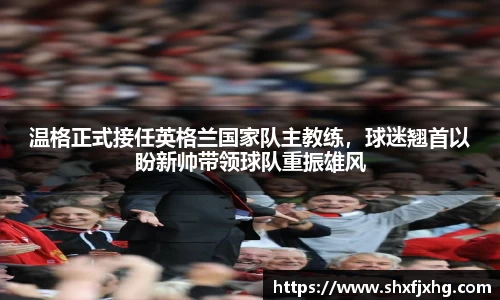 温格正式接任英格兰国家队主教练，球迷翘首以盼新帅带领球队重振雄风