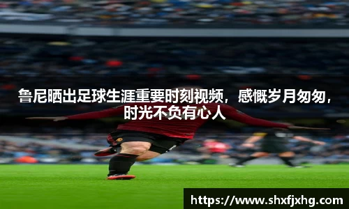 鲁尼晒出足球生涯重要时刻视频，感慨岁月匆匆，时光不负有心人
