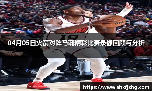 04月05日火箭对阵马刺精彩比赛录像回顾与分析